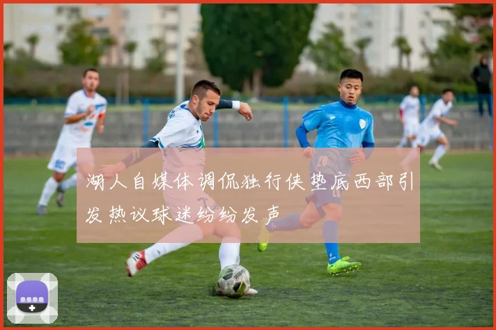 湖人自媒体调侃独行侠垫底西部引发热议球迷纷纷发声