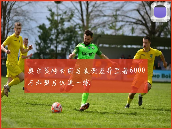 奥尔莫转会前后表现差异显著6000万加盟后仅进一球