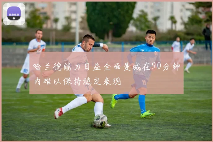 哈兰德能力日益全面曼城在90分钟内难以保持稳定表现