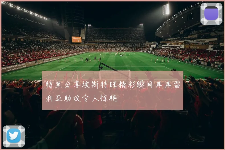 特里分享埃斯特旺精彩瞬间库库雷利亚助攻令人惊艳