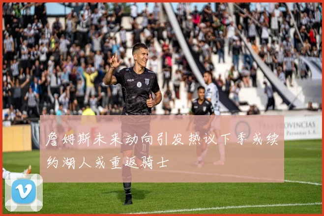 詹姆斯未来动向引发热议下季或续约湖人或重返骑士