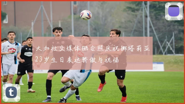 大加社交媒体晒合照庆祝娜塔莉亚23岁生日表达骄傲与祝福