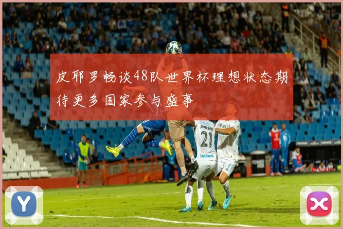皮耶罗畅谈48队世界杯理想状态期待更多国家参与盛事