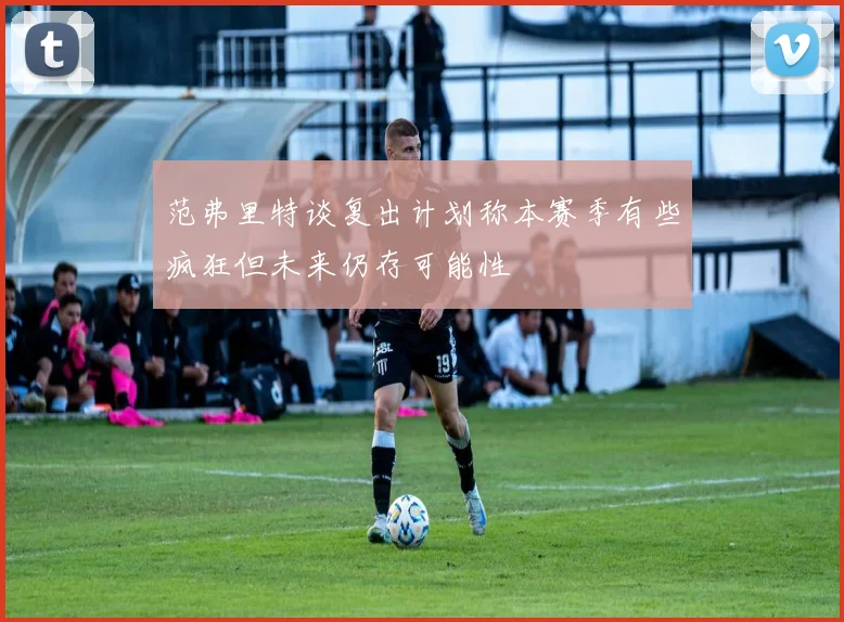 范弗里特谈复出计划称本赛季有些疯狂但未来仍存可能性