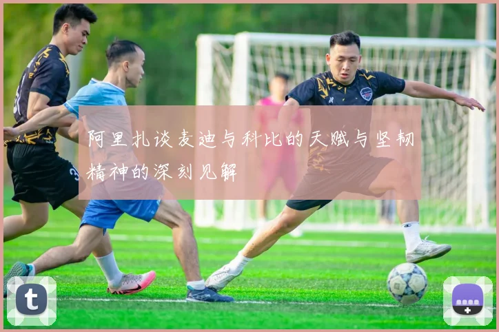阿里扎谈麦迪与科比的天赋与坚韧精神的深刻见解
