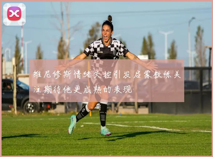 维尼修斯情绪失控引发启蒙教练关注期待他更成熟的表现