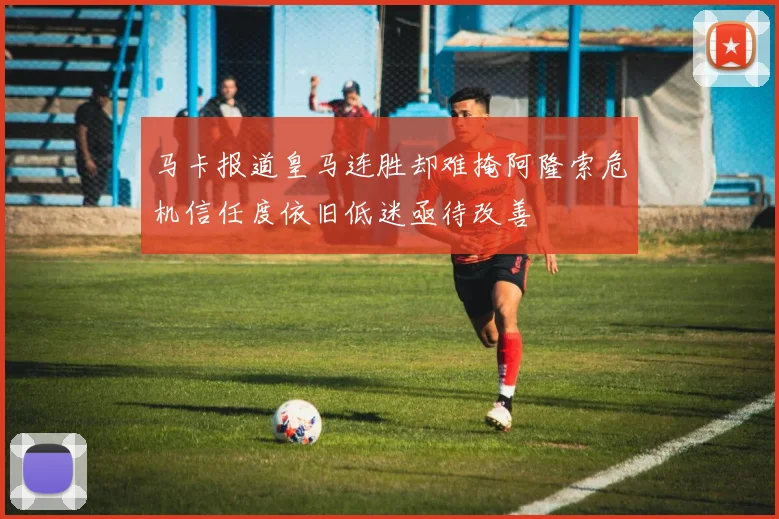 马卡报道皇马连胜却难掩阿隆索危机信任度依旧低迷亟待改善