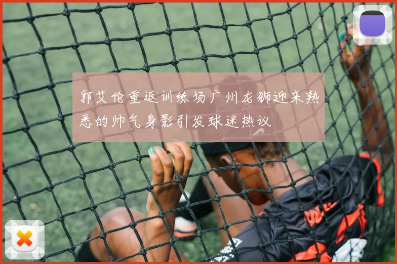 郭艾伦重返训练场广州龙狮迎来熟悉的帅气身影引发球迷热议