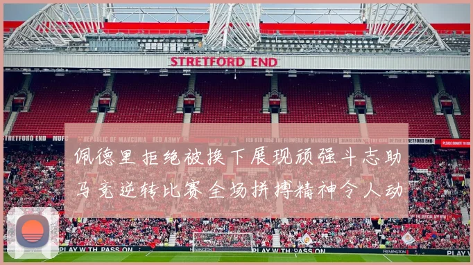 佩德里拒绝被换下展现顽强斗志助马竞逆转比赛全场拼搏精神令人动容