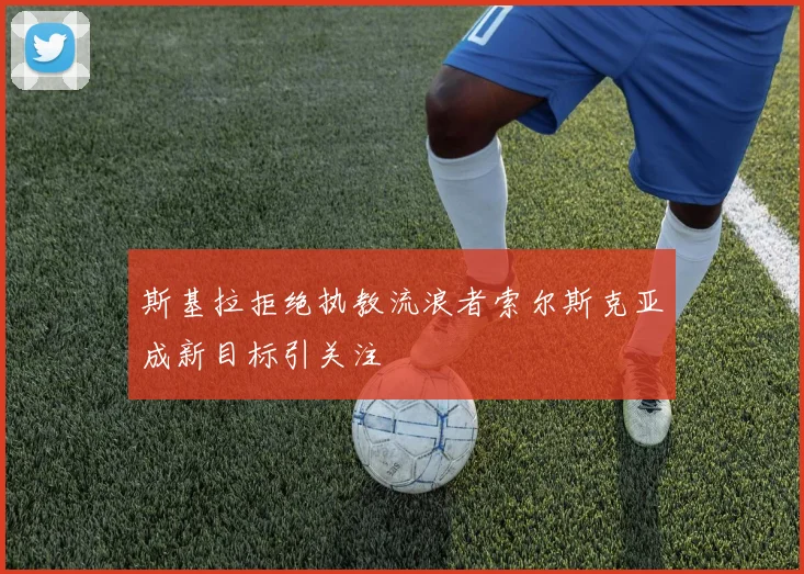 斯基拉拒绝执教流浪者索尔斯克亚成新目标引关注