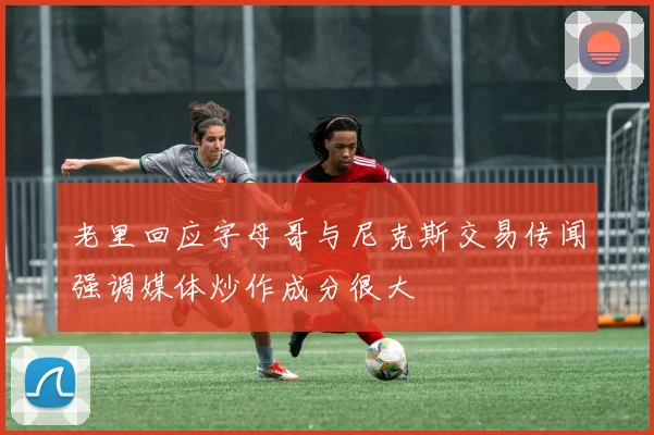 老里回应字母哥与尼克斯交易传闻强调媒体炒作成分很大