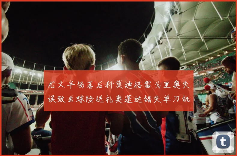 尤文半场落后科莫迪格雷戈里奥失误致丢球险送礼奥蓬达错失单刀机会