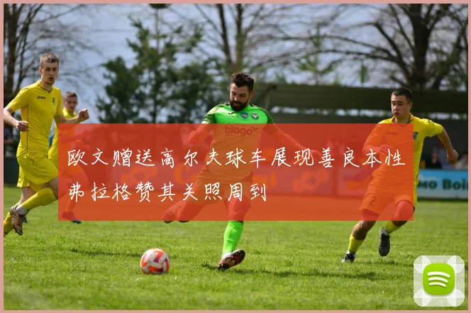 欧文赠送高尔夫球车展现善良本性弗拉格赞其关照周到