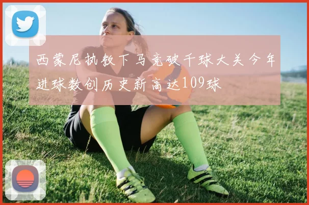 西蒙尼执教下马竞破千球大关今年进球数创历史新高达109球