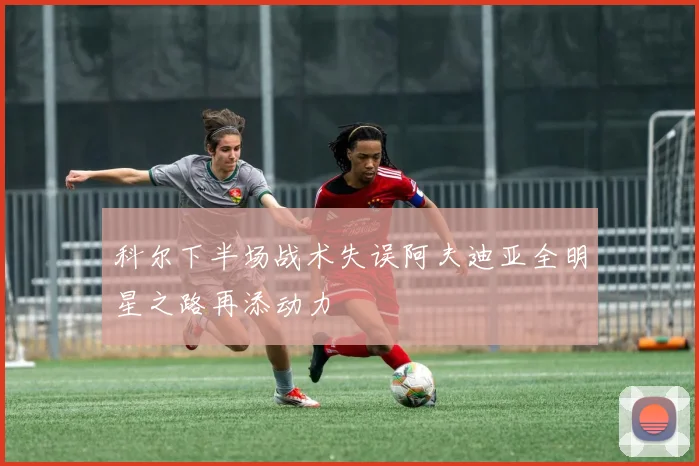 科尔下半场战术失误阿夫迪亚全明星之路再添动力