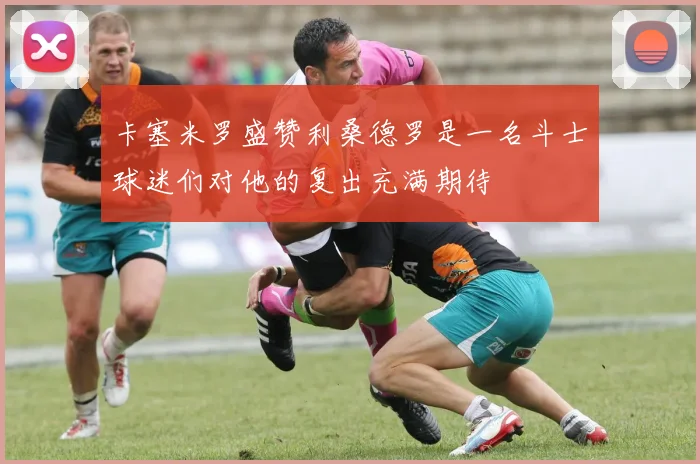 卡塞米罗盛赞利桑德罗是一名斗士球迷们对他的复出充满期待