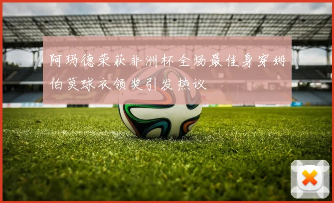 阿玛德荣获非洲杯全场最佳身穿姆伯莫球衣领奖引发热议