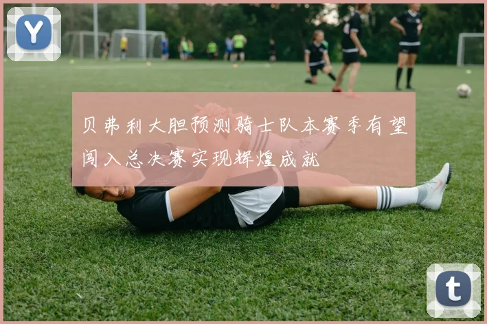 贝弗利大胆预测骑士队本赛季有望闯入总决赛实现辉煌成就