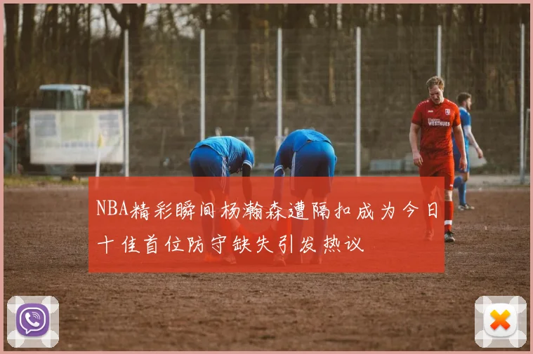 NBA精彩瞬间杨瀚森遭隔扣成为今日十佳首位防守缺失引发热议