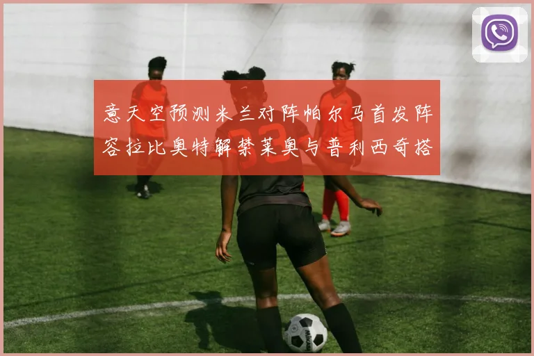 意天空预测米兰对阵帕尔马首发阵容拉比奥特解禁莱奥与普利西奇搭档出战