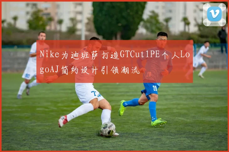 Nike为迪班萨打造GTCut1PE个人LogoAJ简约设计引领潮流
