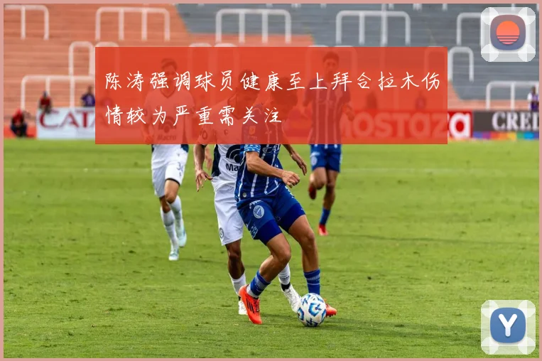 陈涛强调球员健康至上拜合拉木伤情较为严重需关注