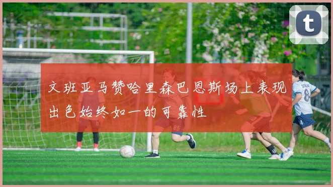 文班亚马赞哈里森巴恩斯场上表现出色始终如一的可靠性