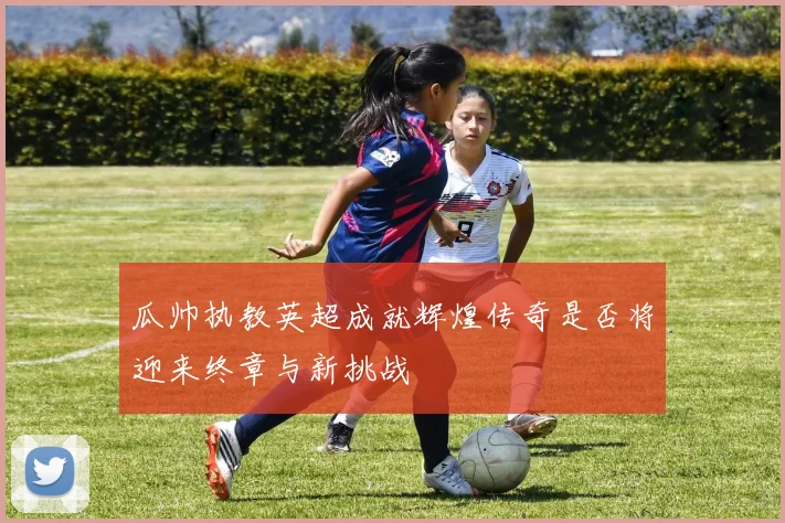瓜帅执教英超成就辉煌传奇是否将迎来终章与新挑战