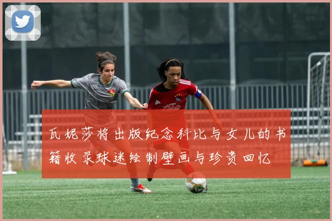 瓦妮莎将出版纪念科比与女儿的书籍收录球迷绘制壁画与珍贵回忆