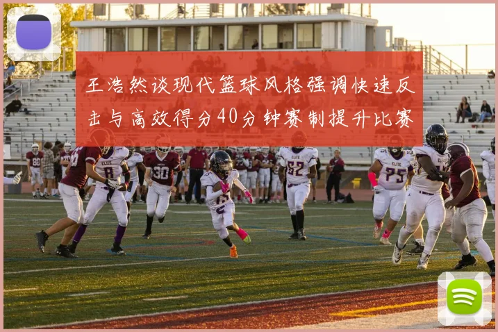王浩然谈现代篮球风格强调快速反击与高效得分40分钟赛制提升比赛观赏性
